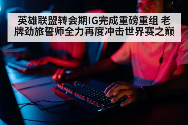 英雄联盟转会期IG完成重磅重组 老牌劲旅誓师全力再度冲击世界赛之巅
