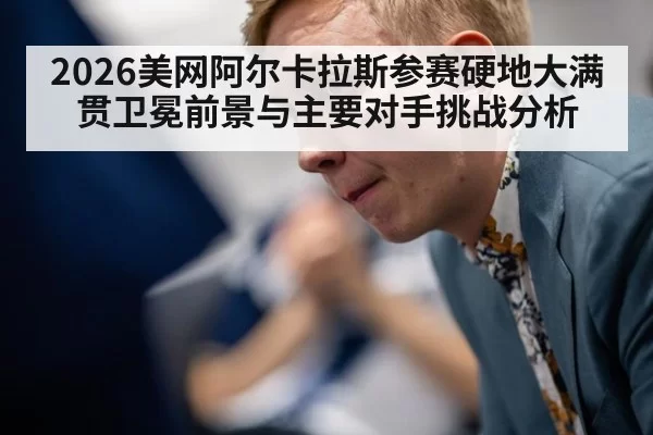 2026美网阿尔卡拉斯参赛硬地大满贯卫冕前景与主要对手挑战分析
