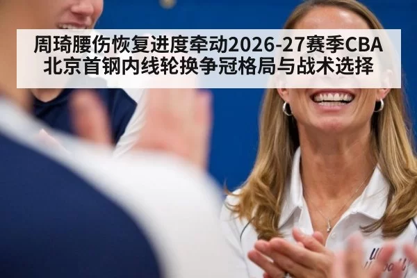周琦腰伤恢复进度牵动2026-27赛季CBA北京首钢内线轮换争冠格局与战术选择